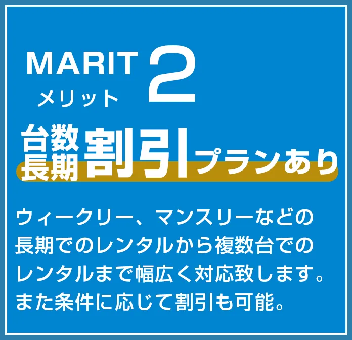 メリット２　台数・長期割引プランあり　ウィークリー、マンスリーなどの長期でのレンタルから複数台でのレンタルまで幅広く対応致します。また条件に応じて割引も可能。