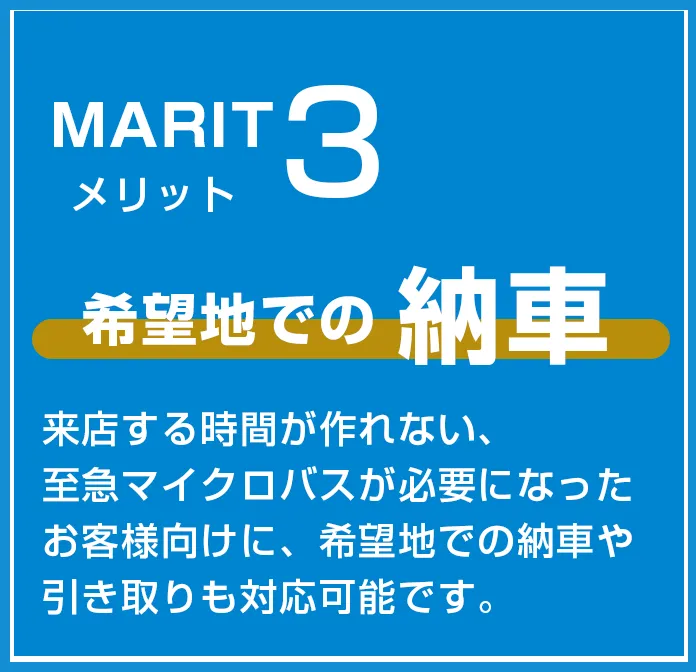 メリット３　希望地での納車　来店する時間が作れない、至急マイクロバスが必要になったお客様向けに、希望地での納車や引取も対応可能です。